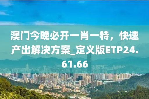 澳門今晚必開一肖一特，快速產(chǎn)出解決方案_定義版ETP24.61.66