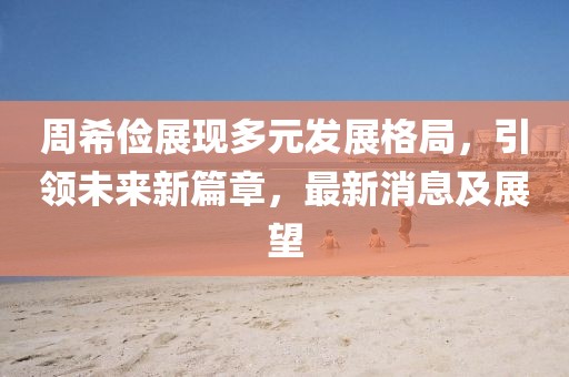 周希儉展現(xiàn)多元發(fā)展格局，引領(lǐng)未來新篇章，最新消息及展望