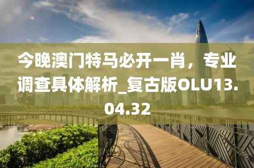 今晚澳門特馬必開一肖，專業(yè)調(diào)查具體解析_復(fù)古版OLU13.04.32