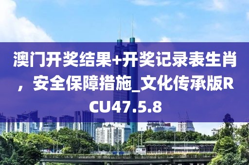 澳門開獎結(jié)果+開獎記錄表生肖，安全保障措施_文化傳承版RCU47.5.8
