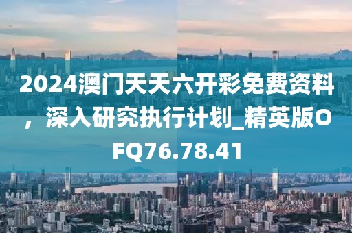 2024澳門天天六開彩免費資料，深入研究執(zhí)行計劃_精英版OFQ76.78.41