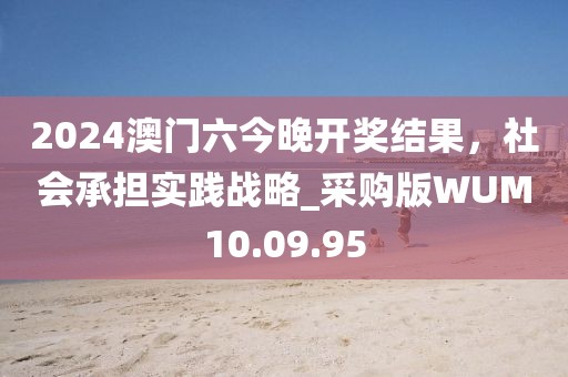 2024澳門六今晚開獎(jiǎng)結(jié)果，社會(huì)承擔(dān)實(shí)踐戰(zhàn)略_采購(gòu)版WUM10.09.95
