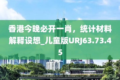香港今晚必開(kāi)一肖，統(tǒng)計(jì)材料解釋設(shè)想_兒童版URJ63.73.45