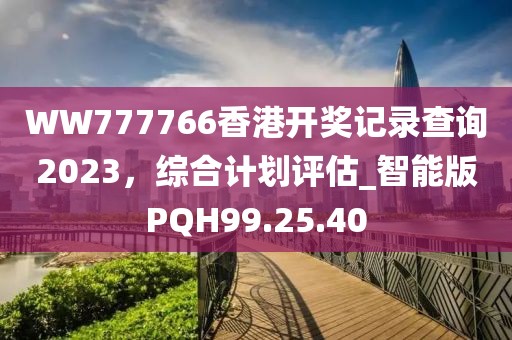 WW777766香港開獎(jiǎng)記錄查詢2023，綜合計(jì)劃評(píng)估_智能版PQH99.25.40