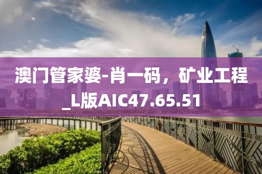 澳門管家婆-肖一碼，礦業(yè)工程_L版AIC47.65.51