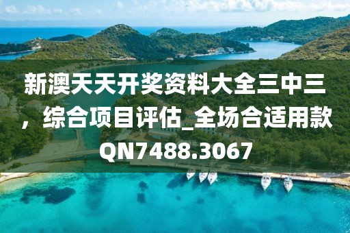 新澳天天開獎資料大全三中三，綜合項目評估_全場合適用款QN7488.3067