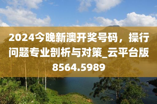 2024今晚新澳開獎號碼，操行問題專業(yè)剖析與對策_云平臺版8564.5989