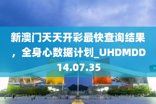 新澳門天天開彩最快查詢結(jié)果，全身心數(shù)據(jù)計劃_UHDMDD14.07.35