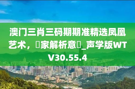 澳門三肖三碼期期準(zhǔn)精選鳳凰藝術(shù)，專家解析意見_聲學(xué)版WTV30.55.4