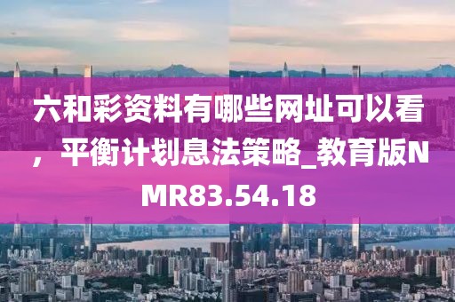 六和彩資料有哪些網(wǎng)址可以看，平衡計(jì)劃息法策略_教育版NMR83.54.18