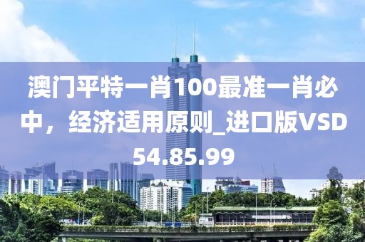 澳門平特一肖100最準(zhǔn)一肖必中，經(jīng)濟(jì)適用原則_進(jìn)口版VSD54.85.99
