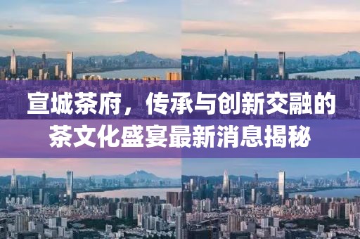 宣城茶府，傳承與創(chuàng)新交融的茶文化盛宴最新消息揭秘