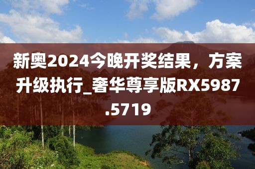 新奧2024今晚開獎結(jié)果，方案升級執(zhí)行_奢華尊享版RX5987.5719