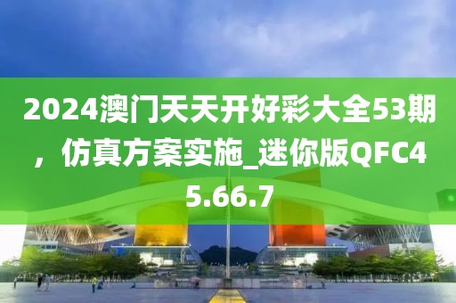 2024澳門天天開好彩大全53期，仿真方案實(shí)施_迷你版QFC45.66.7