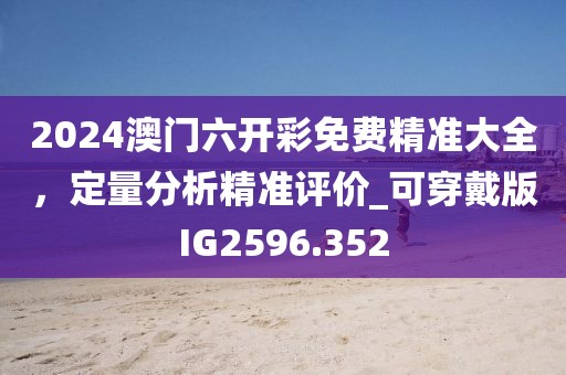 2024澳門六開彩免費精準大全，定量分析精準評價_可穿戴版IG2596.352