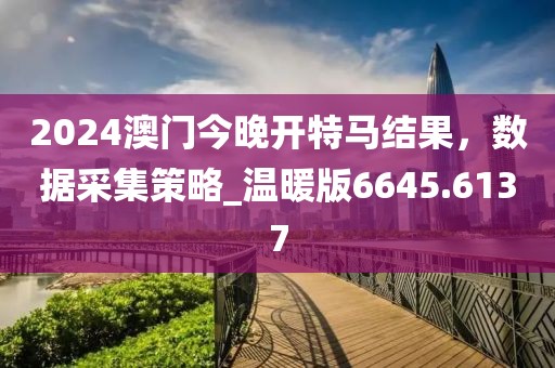 2024澳門今晚開特馬結(jié)果，數(shù)據(jù)采集策略_溫暖版6645.6137