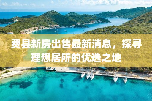 費(fèi)縣新房出售最新消息，探尋理想居所的優(yōu)選之地