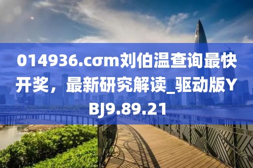 014936.cσm劉伯溫查詢最快開獎，最新研究解讀_驅動版YBJ9.89.21