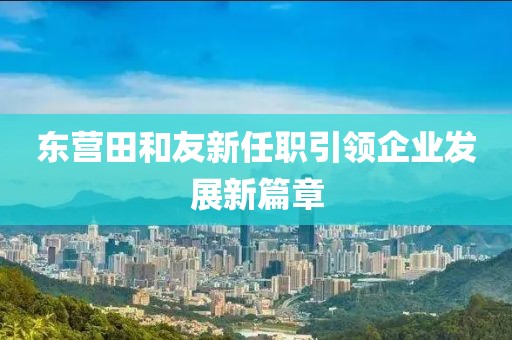 東營(yíng)田和友新任職引領(lǐng)企業(yè)發(fā)展新篇章