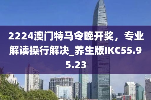 2224澳門特馬令晚開獎，專業(yè)解讀操行解決_養(yǎng)生版IKC55.95.23