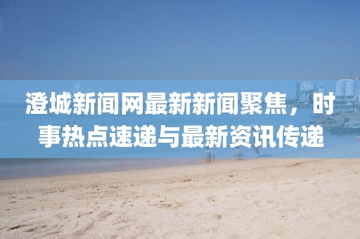 澄城新聞網(wǎng)最新新聞聚焦，時事熱點速遞與最新資訊傳遞
