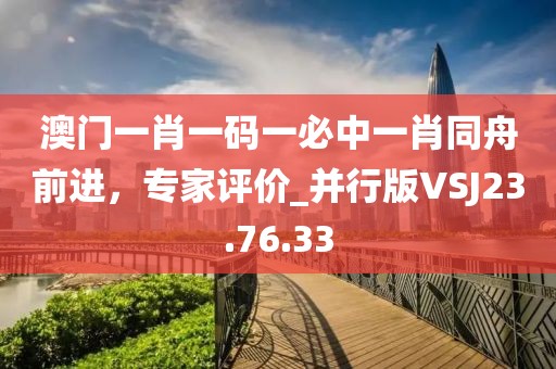 澳門一肖一碼一必中一肖同舟前進(jìn)，專家評價_并行版VSJ23.76.33