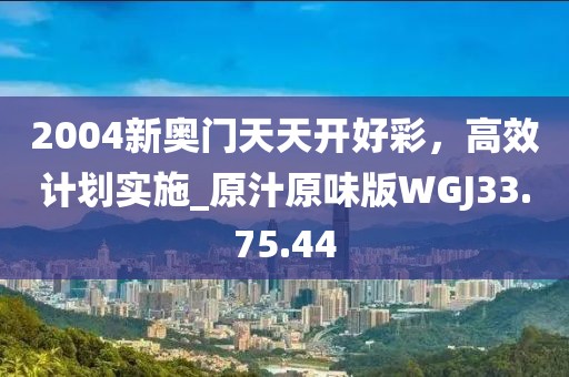 2004新奧門天天開好彩，高效計(jì)劃實(shí)施_原汁原味版WGJ33.75.44