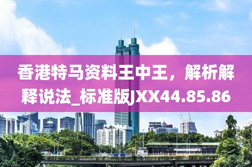 香港特馬資料王中王，解析解釋說法_標(biāo)準(zhǔn)版JXX44.85.86