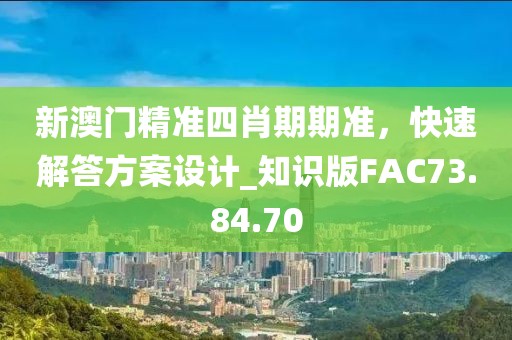 新澳門精準四肖期期準，快速解答方案設計_知識版FAC73.84.70