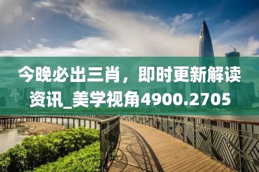 今晚必出三肖，即時(shí)更新解讀資訊_美學(xué)視角4900.2705