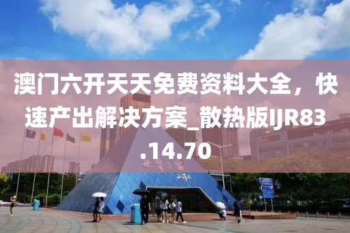 澳門六開天天免費(fèi)資料大全，快速產(chǎn)出解決方案_散熱版IJR83.14.70