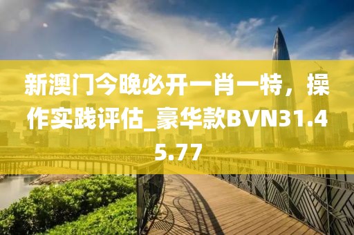新澳門(mén)今晚必開(kāi)一肖一特，操作實(shí)踐評(píng)估_豪華款BVN31.45.77