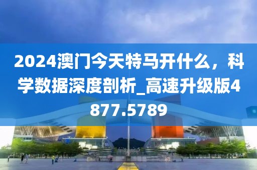2024澳門今天特馬開什么，科學(xué)數(shù)據(jù)深度剖析_高速升級(jí)版4877.5789