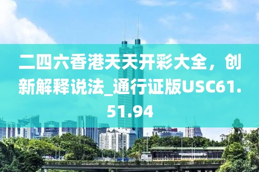 二四六香港天天開彩大全，創(chuàng)新解釋說法_通行證版USC61.51.94