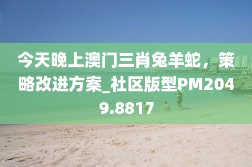 今天晚上澳門(mén)三肖兔羊蛇，策略改進(jìn)方案_社區(qū)版型PM2049.8817