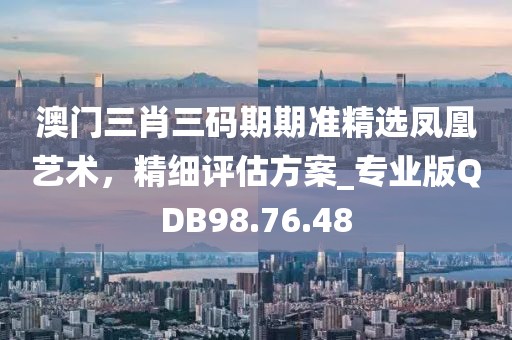澳門三肖三碼期期準精選鳳凰藝術，精細評估方案_專業(yè)版QDB98.76.48