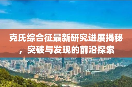 克氏綜合征最新研究進(jìn)展揭秘，突破與發(fā)現(xiàn)的前沿探索
