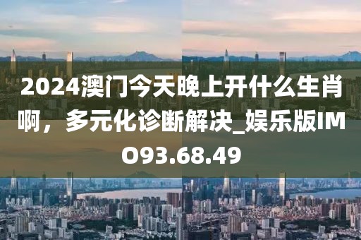 2024澳門今天晚上開什么生肖啊，多元化診斷解決_娛樂版IMO93.68.49