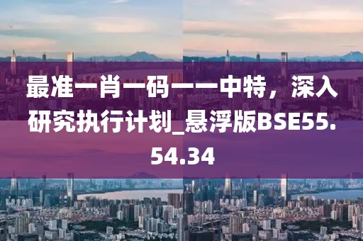 最準(zhǔn)一肖一碼一一中特，深入研究執(zhí)行計(jì)劃_懸浮版BSE55.54.34
