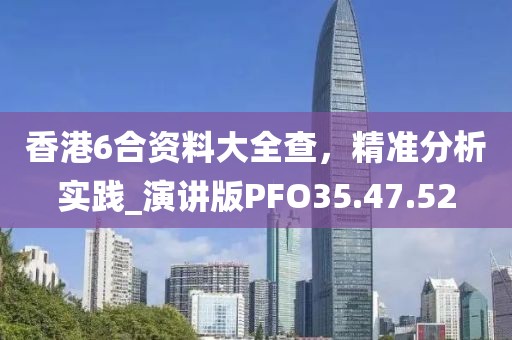 香港6合資料大全查，精準(zhǔn)分析實(shí)踐_演講版PFO35.47.52