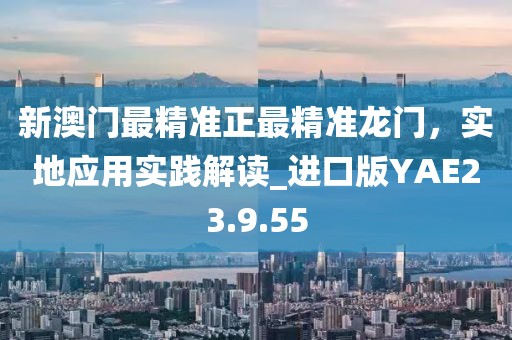 新澳門最精準(zhǔn)正最精準(zhǔn)龍門，實(shí)地應(yīng)用實(shí)踐解讀_進(jìn)口版YAE23.9.55