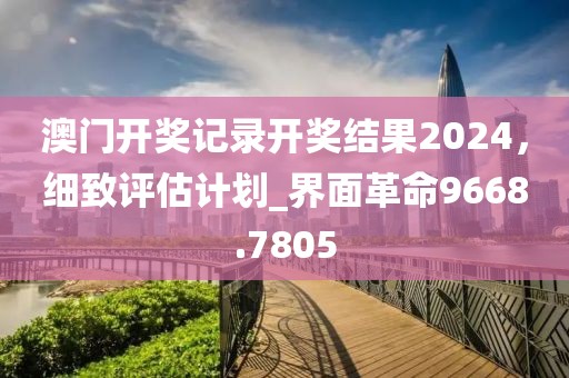 澳門開獎記錄開獎結(jié)果2024，細致評估計劃_界面革命9668.7805