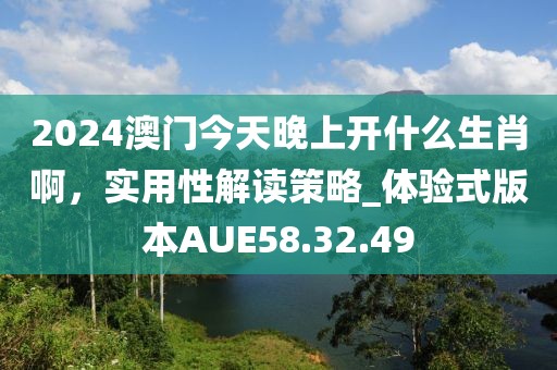 2024澳門今天晚上開什么生肖啊，實(shí)用性解讀策略_體驗(yàn)式版本AUE58.32.49