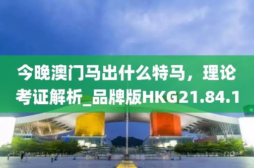 今晚澳門馬出什么特馬，理論考證解析_品牌版HKG21.84.10