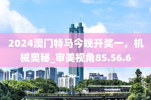 2024澳門特馬今晚開獎(jiǎng)一，機(jī)械奧秘_審美視角85.56.6