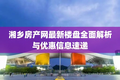 湘鄉(xiāng)房產(chǎn)網(wǎng)最新樓盤全面解析與優(yōu)惠信息速遞