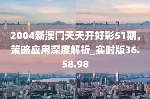 2004新澳門天天開好彩51期，策略應(yīng)用深度解析_實(shí)時版36.58.98