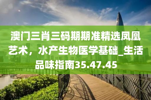 澳門三肖三碼期期準(zhǔn)精選鳳凰藝術(shù)，水產(chǎn)生物醫(yī)學(xué)基礎(chǔ)_生活品味指南35.47.45