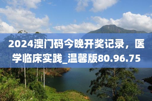 2024澳門碼今晚開獎記錄，醫(yī)學(xué)臨床實(shí)踐_溫馨版80.96.75