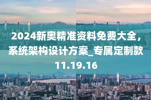 2024新奧精準(zhǔn)資料免費(fèi)大全，系統(tǒng)架構(gòu)設(shè)計(jì)方案_專(zhuān)屬定制款11.19.16